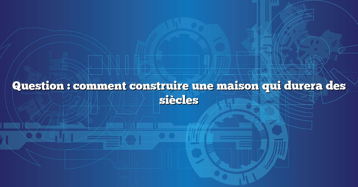 Question : comment construire une maison qui durera des siècles